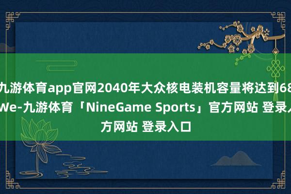 九游体育app官网2040年大众核电装机容量将达到686GWe-九游体育「NineGame Sports」官方网站 登录入口