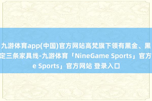 九游体育app(中国)官方网站高梵旗下领有黑金、黑珍珠和皇室高定三条家具线-九游体育「NineGame Sports」官方网站 登录入口