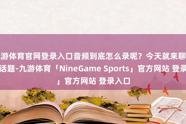 九游体育官网登录入口音频到底怎么录呢？今天就来聊聊这个话题-九游体育「NineGame Sports」官方网站 登录入口