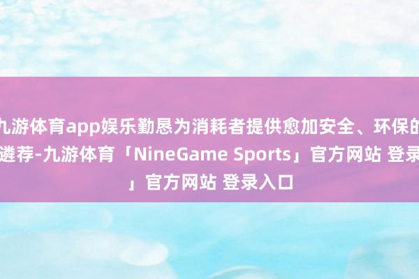 九游体育app娱乐勤恳为消耗者提供愈加安全、环保的家居遴荐-九游体育「NineGame Sports」官方网站 登录入口