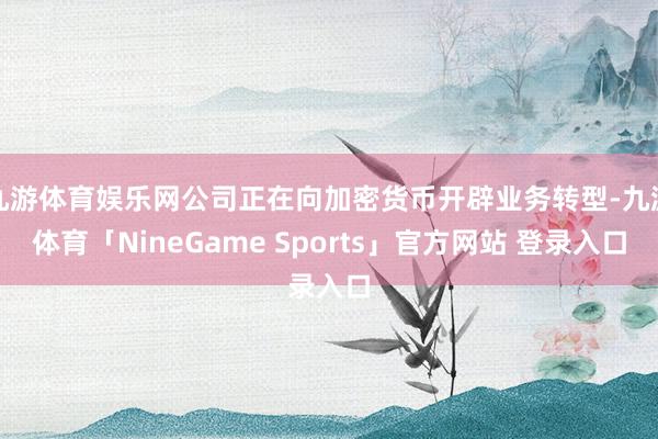 九游体育娱乐网公司正在向加密货币开辟业务转型-九游体育「NineGame Sports」官方网站 登录入口