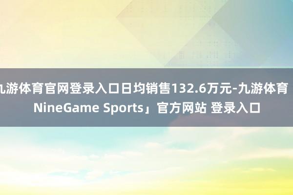 九游体育官网登录入口日均销售132.6万元-九游体育「NineGame Sports」官方网站 登录入口