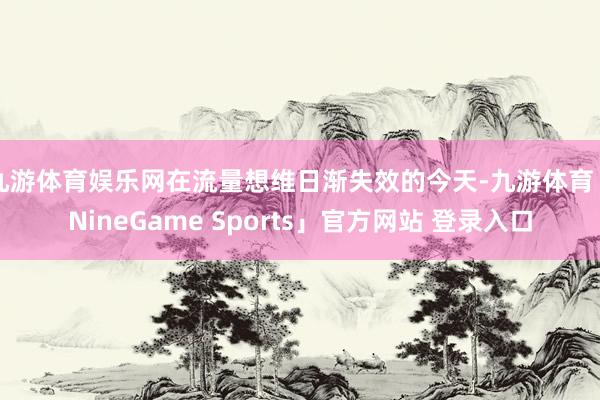 九游体育娱乐网在流量想维日渐失效的今天-九游体育「NineGame Sports」官方网站 登录入口