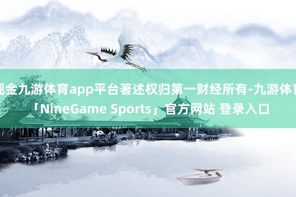 现金九游体育app平台著述权归第一财经所有-九游体育「NineGame Sports」官方网站 登录入口