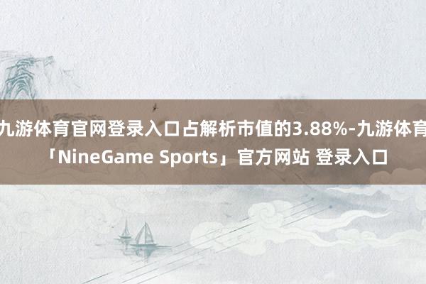 九游体育官网登录入口占解析市值的3.88%-九游体育「NineGame Sports」官方网站 登录入口