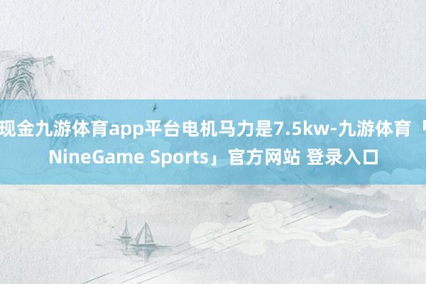 现金九游体育app平台电机马力是7.5kw-九游体育「NineGame Sports」官方网站 登录入口