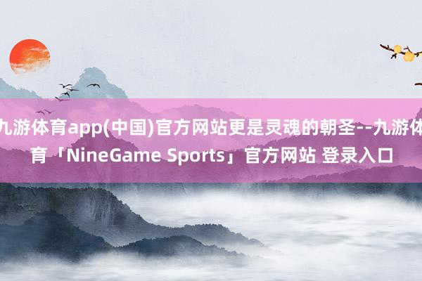 九游体育app(中国)官方网站更是灵魂的朝圣--九游体育「NineGame Sports」官方网站 登录入口