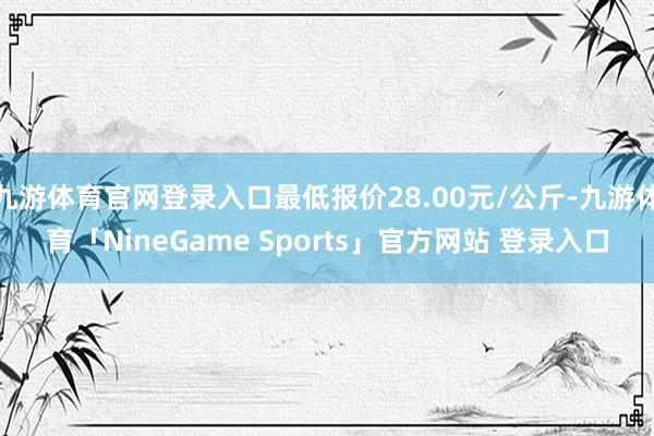 九游体育官网登录入口最低报价28.00元/公斤-九游体育「NineGame Sports」官方网站 登录入口