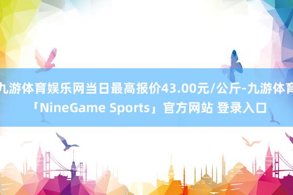 九游体育娱乐网当日最高报价43.00元/公斤-九游体育「NineGame Sports」官方网站 登录入口