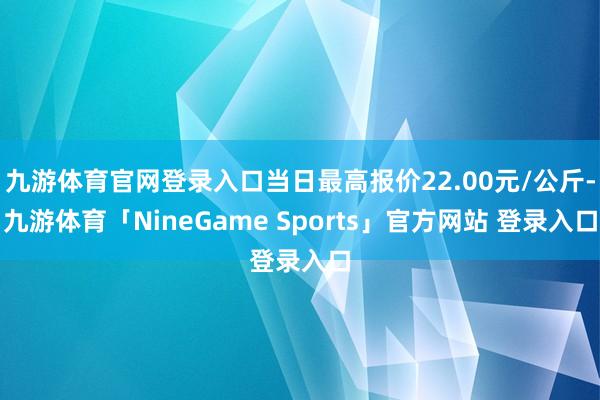 九游体育官网登录入口当日最高报价22.00元/公斤-九游体育「NineGame Sports」官方网站 登录入口