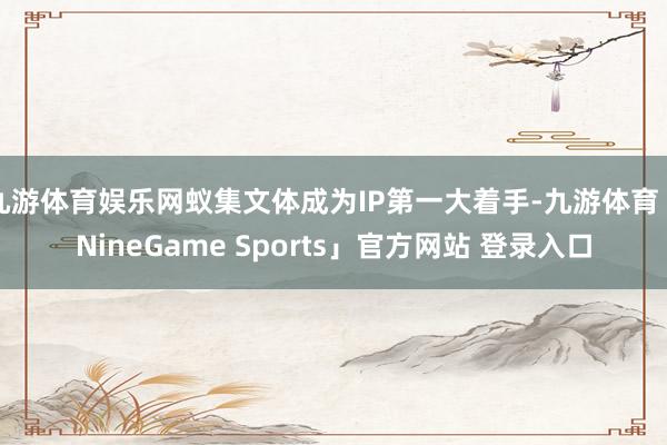 九游体育娱乐网蚁集文体成为IP第一大着手-九游体育「NineGame Sports」官方网站 登录入口