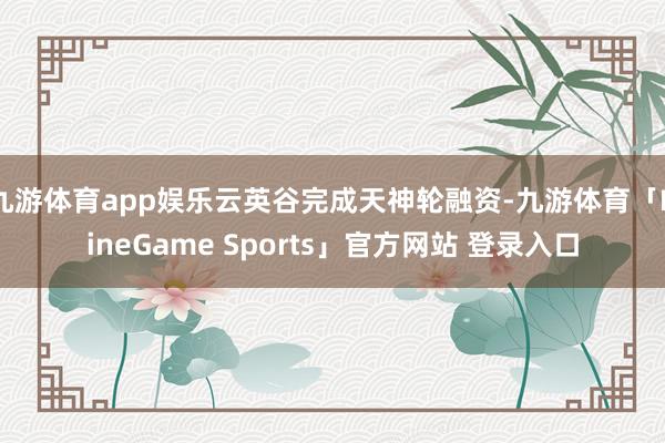 九游体育app娱乐云英谷完成天神轮融资-九游体育「NineGame Sports」官方网站 登录入口