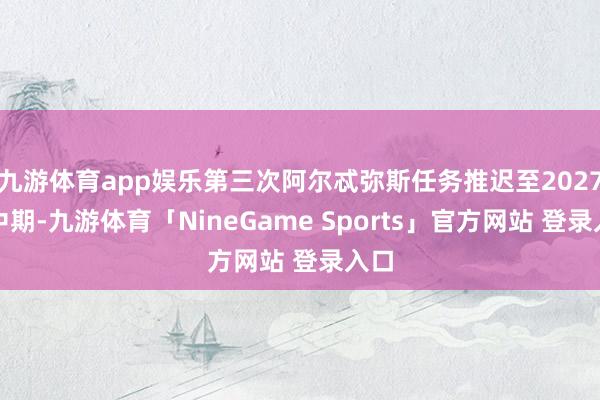 九游体育app娱乐第三次阿尔忒弥斯任务推迟至2027年中期-九游体育「NineGame Sports」官方网站 登录入口
