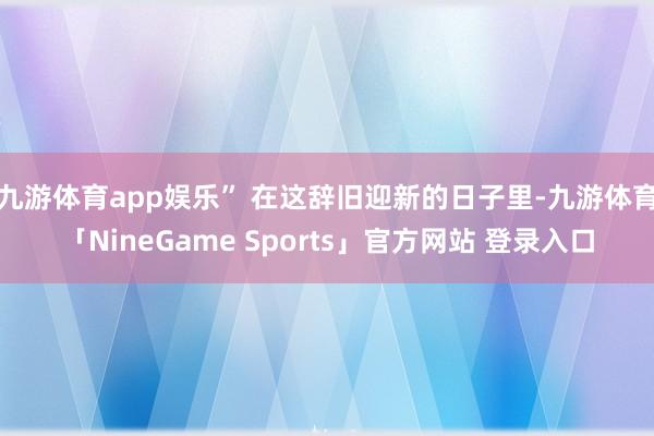 九游体育app娱乐” 在这辞旧迎新的日子里-九游体育「NineGame Sports」官方网站 登录入口