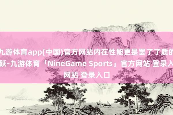九游体育app(中国)官方网站内在性能更是罢了了质的飞跃-九游体育「NineGame Sports」官方网站 登录入口