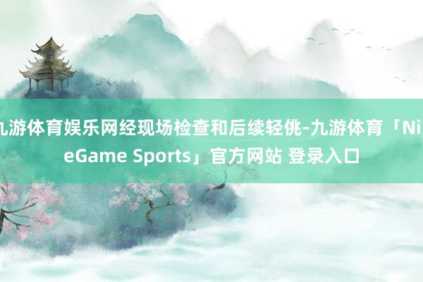 九游体育娱乐网经现场检查和后续轻佻-九游体育「NineGame Sports」官方网站 登录入口