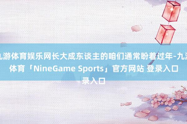 九游体育娱乐网长大成东谈主的咱们通常盼着过年-九游体育「NineGame Sports」官方网站 登录入口