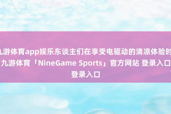 九游体育app娱乐东谈主们在享受电驱动的清凉体验时-九游体育「NineGame Sports」官方网站 登录入口