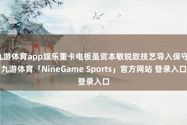 九游体育app娱乐重卡电板虽资本敏锐致技艺导入保守-九游体育「NineGame Sports」官方网站 登录入口