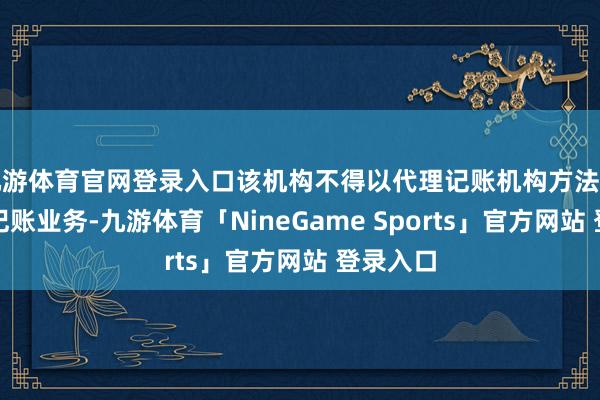 九游体育官网登录入口该机构不得以代理记账机构方法开展代理记账业务-九游体育「NineGame Sports」官方网站 登录入口
