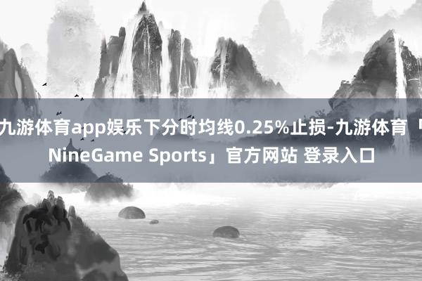 九游体育app娱乐下分时均线0.25%止损-九游体育「NineGame Sports」官方网站 登录入口
