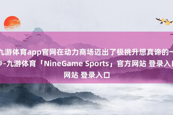 九游体育app官网在动力商场迈出了极挑升想真谛的一步-九游体育「NineGame Sports」官方网站 登录入口