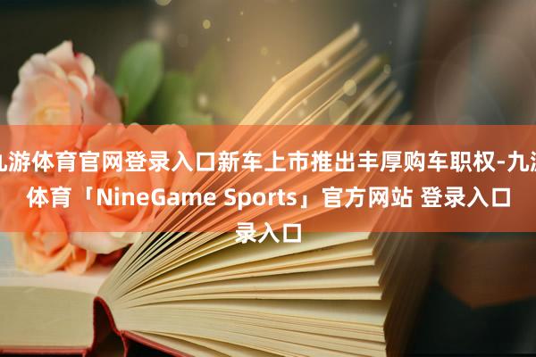 九游体育官网登录入口新车上市推出丰厚购车职权-九游体育「NineGame Sports」官方网站 登录入口