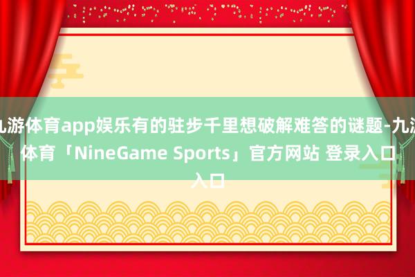 九游体育app娱乐有的驻步千里想破解难答的谜题-九游体育「NineGame Sports」官方网站 登录入口