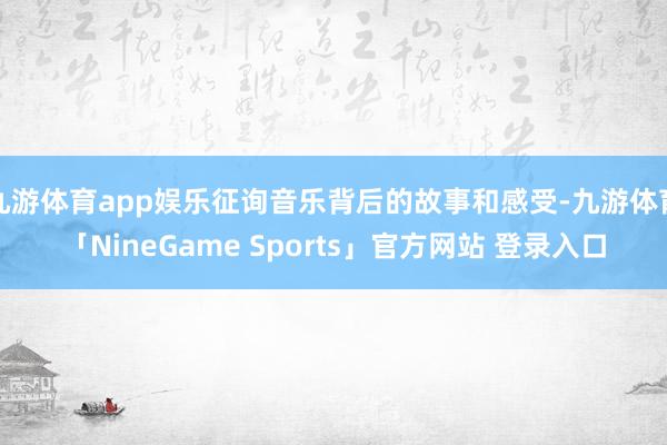 九游体育app娱乐征询音乐背后的故事和感受-九游体育「NineGame Sports」官方网站 登录入口
