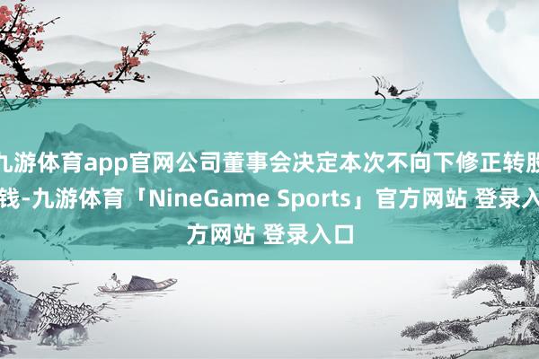 九游体育app官网公司董事会决定本次不向下修正转股价钱-九游体育「NineGame Sports」官方网站 登录入口