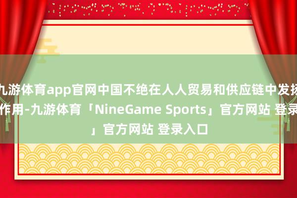 九游体育app官网中国不绝在人人贸易和供应链中发扬中枢作用-九游体育「NineGame Sports」官方网站 登录入口