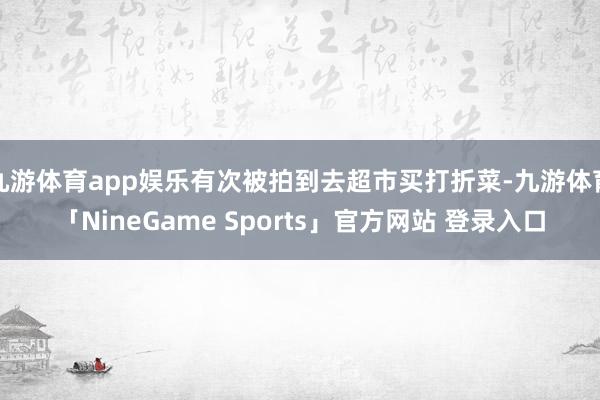 九游体育app娱乐有次被拍到去超市买打折菜-九游体育「NineGame Sports」官方网站 登录入口