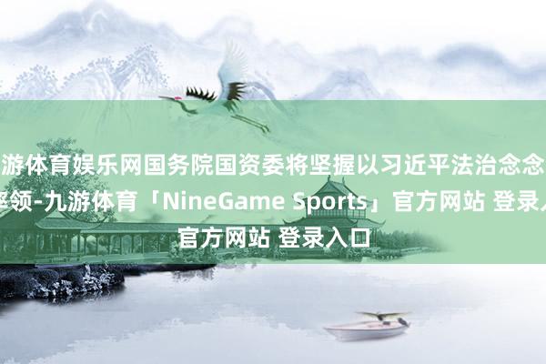 九游体育娱乐网国务院国资委将坚握以习近平法治念念想为率领-九游体育「NineGame Sports」官方网站 登录入口