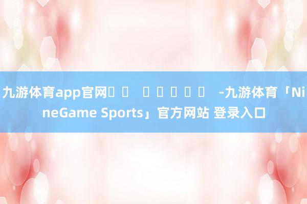 九游体育app官网		  					  -九游体育「NineGame Sports」官方网站 登录入口
