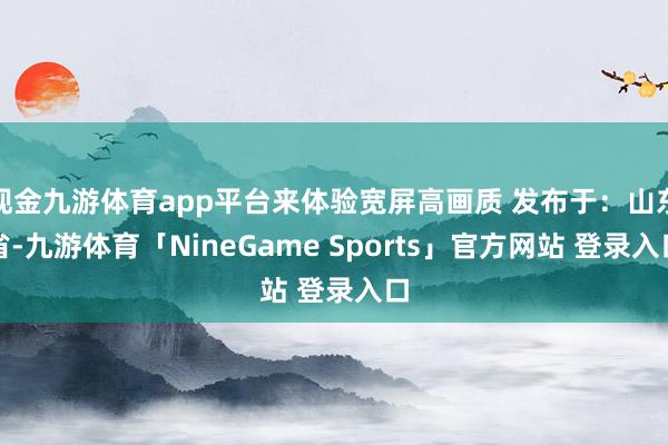 现金九游体育app平台来体验宽屏高画质 发布于：山东省-九游体育「NineGame Sports」官方网站 登录入口