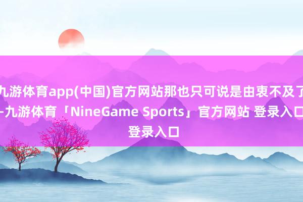 九游体育app(中国)官方网站那也只可说是由衷不及了-九游体育「NineGame Sports」官方网站 登录入口