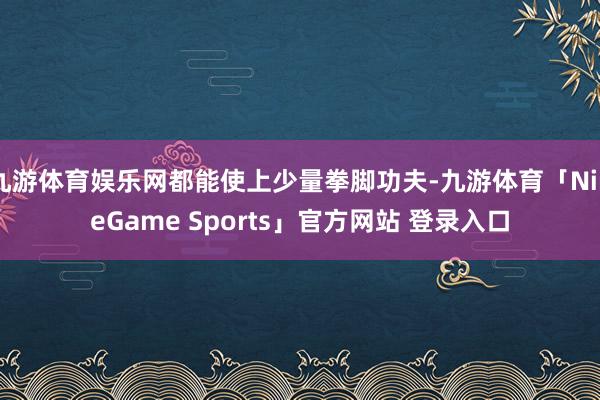 九游体育娱乐网都能使上少量拳脚功夫-九游体育「NineGame Sports」官方网站 登录入口