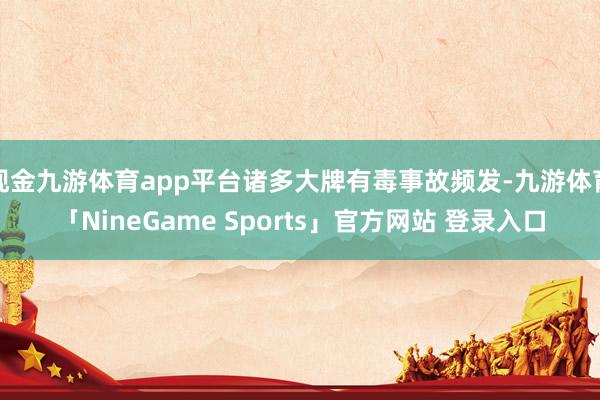 现金九游体育app平台诸多大牌有毒事故频发-九游体育「NineGame Sports」官方网站 登录入口
