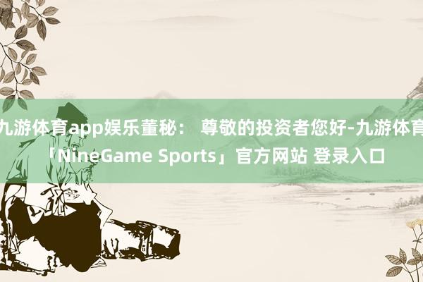 九游体育app娱乐董秘： 尊敬的投资者您好-九游体育「NineGame Sports」官方网站 登录入口