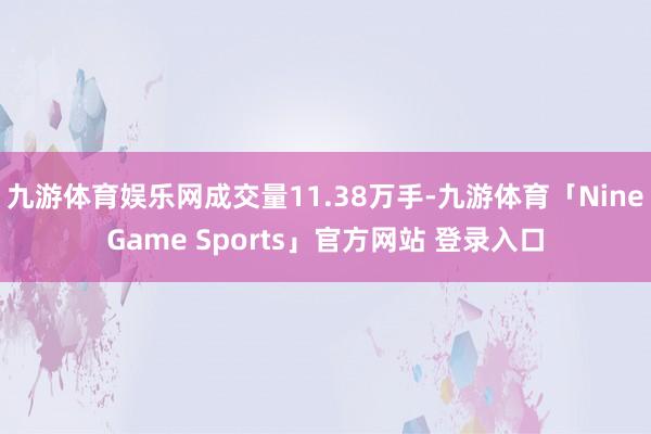 九游体育娱乐网成交量11.38万手-九游体育「NineGame Sports」官方网站 登录入口