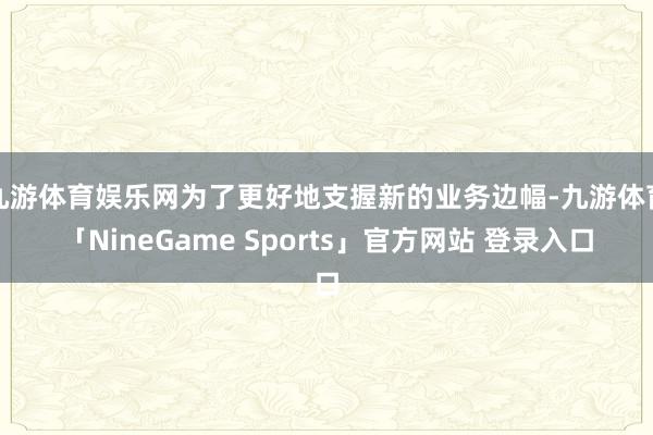 九游体育娱乐网为了更好地支握新的业务边幅-九游体育「NineGame Sports」官方网站 登录入口