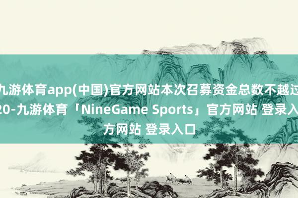 九游体育app(中国)官方网站本次召募资金总数不越过120-九游体育「NineGame Sports」官方网站 登录入口