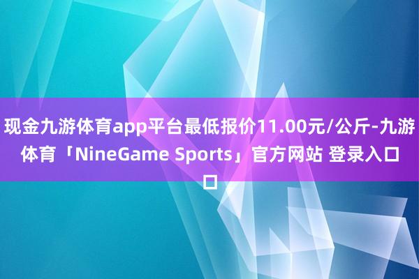 现金九游体育app平台最低报价11.00元/公斤-九游体育「NineGame Sports」官方网站 登录入口