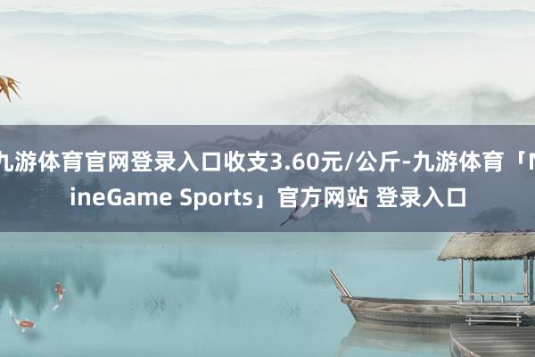 九游体育官网登录入口收支3.60元/公斤-九游体育「NineGame Sports」官方网站 登录入口