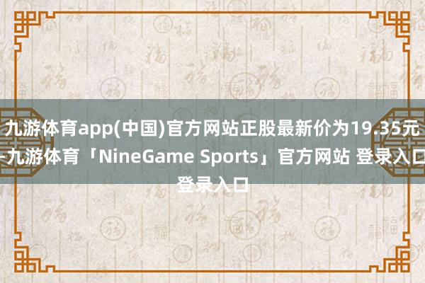 九游体育app(中国)官方网站正股最新价为19.35元-九游体育「NineGame Sports」官方网站 登录入口