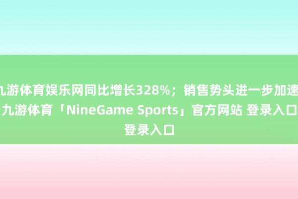 九游体育娱乐网同比增长328%；销售势头进一步加速-九游体育「NineGame Sports」官方网站 登录入口