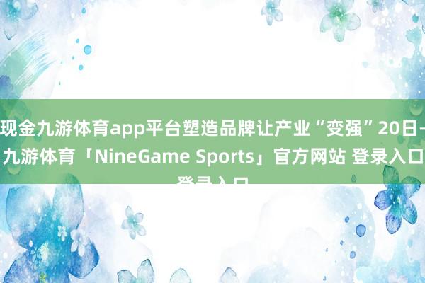 现金九游体育app平台塑造品牌让产业“变强”20日-九游体育「NineGame Sports」官方网站 登录入口