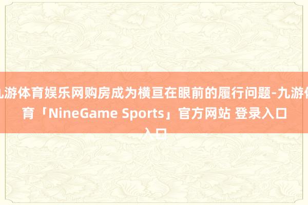 九游体育娱乐网购房成为横亘在眼前的履行问题-九游体育「NineGame Sports」官方网站 登录入口