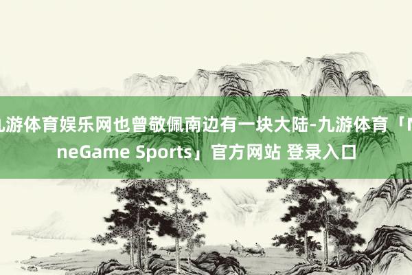 九游体育娱乐网也曾敬佩南边有一块大陆-九游体育「NineGame Sports」官方网站 登录入口