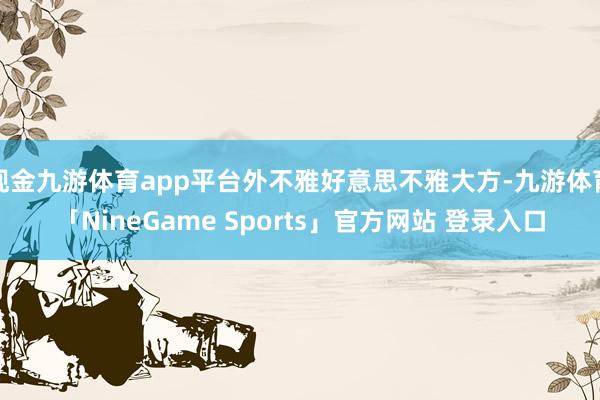 现金九游体育app平台外不雅好意思不雅大方-九游体育「NineGame Sports」官方网站 登录入口